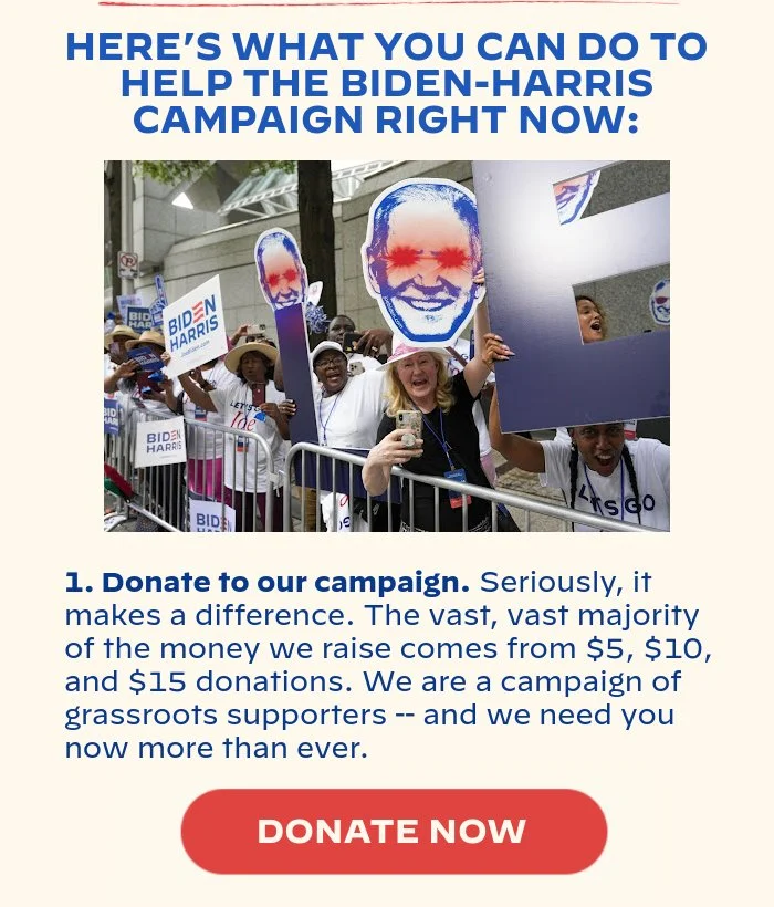 HERE’S WHAT YOU CAN DO TO HELP THE BIDEN-HARRIS CAMPAIGN RIGHT NOW: 1. Donate to our campaign. Seriously, it makes a difference. The vast, vast majority of the money we raise comes from $5, $10, $15 donations. We are a campaign of grassroots supporters -- and we need you now more than ever.