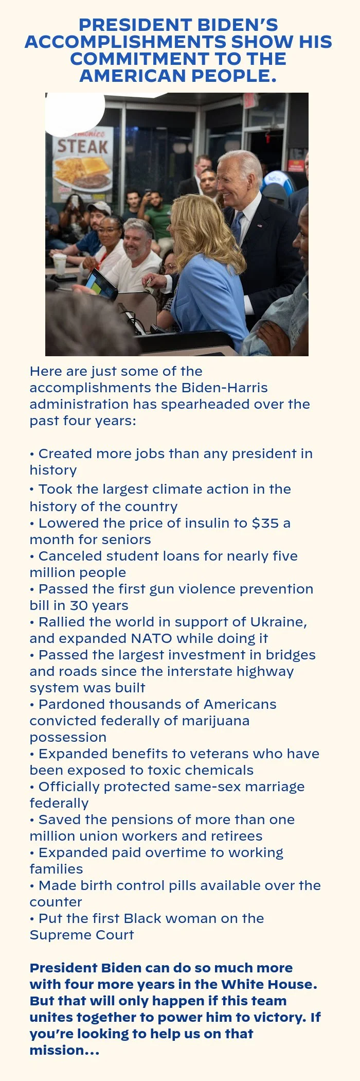 PRESIDENT BIDEN’S ACCOMPLISHMENTS SHOW HIS COMMITMENT TO THE AMERICAN PEOPLE. Here are just some of the accomplishments the Biden-Harris administration has spearheaded over the past four years: Created more jobs than any president in history 
    Took the largest climate action in the history of the country  
    Lowered the price of insulin to $35 a month for seniors
    Canceled student loans for nearly 5 million people 
    Passed the first gun violence prevention bill in 30 years
    Expanded health care to millions of families
    Rallied the world in support of Ukraine, and expanded NATO while doing it
    Passed the largest investment in bridges and roads since the interstate highway system was built
    Pardoned thousands of Americans convicted federally of marijuana possession 
    Expanded benefits to veterans who have been exposed to toxic chemicals
    Officially protected same-sex marriage federally 
    Saved the pensions of more than 1 million union workers and retirees
    Expanded paid overtime to working families 
    Made birth control pills available over the counter
    Put the first Black woman on the Supreme Court. President Biden can do so much more with four more years in the White House. But that will only happen if this team unites together to power him to victory. If you’re looking to help us on that mission…