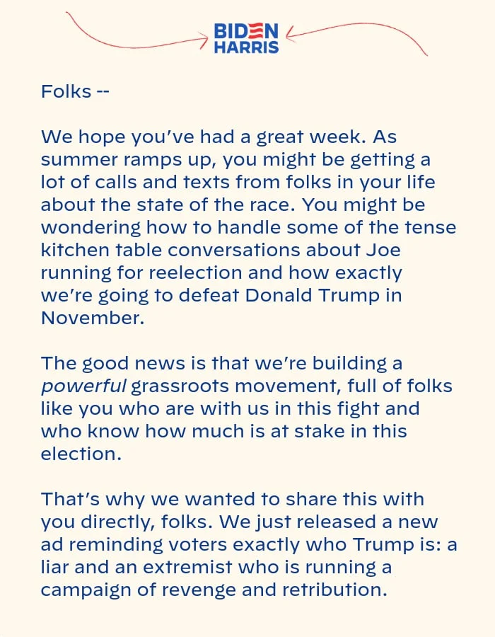 We hope you’ve had a great week. As summer ramps up, you might be getting a lot of calls and texts from folks in your life about the state of the race. You might be wondering how to handle some of the tense kitchen table conversations about Joe running for reelection and how exactly we’re going to defeat Donald Trump in November. The good news is that we’re building a powerful grassroots movement, full of folks like you who are with us in this fight and who know how much is at stake in this election. That’s why we wanted to share this with you directly, folks. We just released a new ad reminding voters exactly who Trump is: a liar and an extremist who is running a campaign of revenge and retribution.
