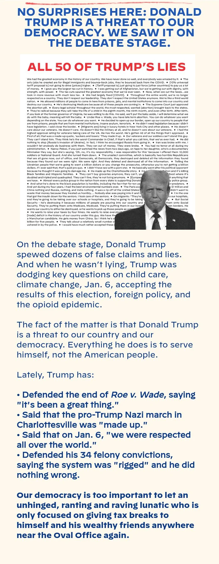NO SURPRISES HERE: DONALD TRUMP IS A THREAT TO OUR DEMOCRACY. WE SAW IT ON THE DEBATE STAGE. On the debate stage, Donald Trump spewed dozens of false claims and lies. And when he wasn’t lying, Trump was dodging key questions on child care, climate change, Jan. 6, accepting the results of this election, foreign policy, and the opioid epidemic. The fact of the matter is that Donald Trump is a threat to our country and our democracy. Everything he does is to serve himself, not the American people. Lately, Trump has: Defended the end of Roe v. Wade, saying it's been a great thing. Said that the pro-Trump Nazi march in Charlottesville was made up. Said that on Jan. 6 we were respected all over the world. Defended his 34 felony convictions, saying the system was rigged and he did nothing wrong. Our democracy is too important to let an unhinged, ranting and raving lunatic who is only focused on giving tax breaks to himself and his wealthy friends anywhere near the Oval Office again.