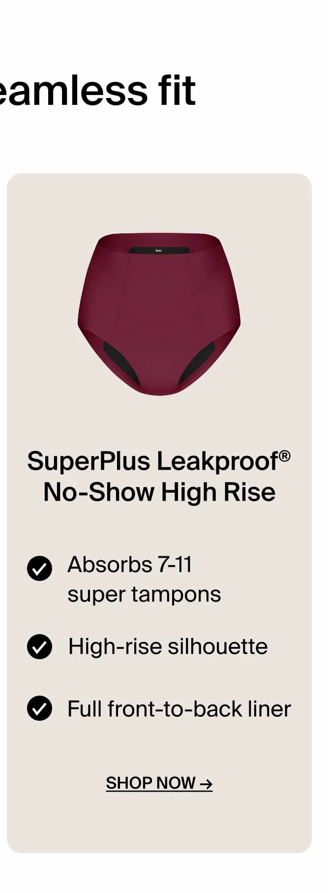 SuperPlus Leakproof No-Show High Rise Absorbs 7-11 super tampons. High Rise silhouette. Full front-to-back liner. Shop Now.
