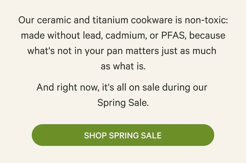 Our ceramic and titanium cookware is non-toxic: made without lead, cadmium, or PFAS, because what's not in your pan matters just as much  as what is. And right now, it's all on sale during our  Spring Sale. | Shop Spring Sale