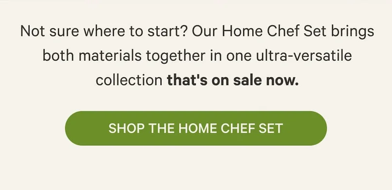 Not sure where to start? Our Home Chef Set brings both materials together in one ultra-versatile collection that's on sale now. | Shop the Home Chef Set