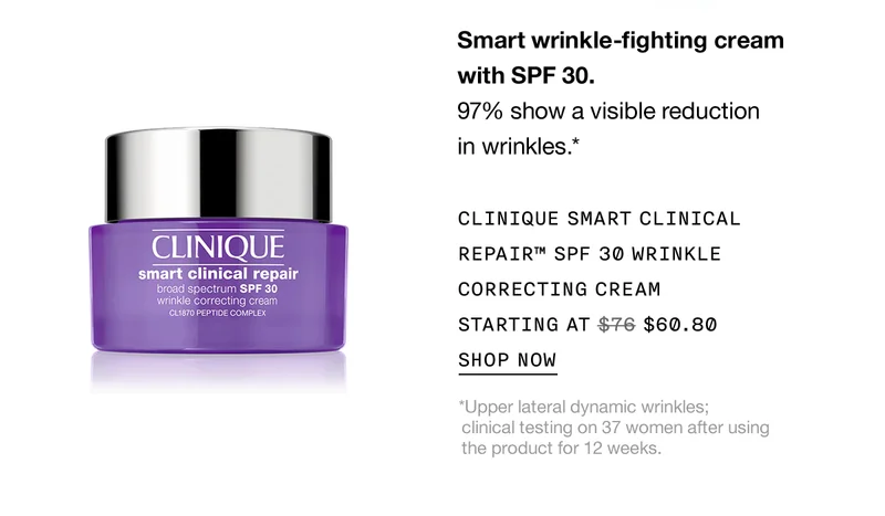 Smart wrinkle-fighting cream with SPF 30. 97% show a visible reduction in wrinkles.* CLINIQUE SMART CLINICAL REPAIR™ SPF 30 WRINKLE CORRECTING CREAM STARTING AT $60.80 SHOP NOW *Upper lateral dynamic wrinkles; clinical testing on 37 women after using the product for 12 weeks.