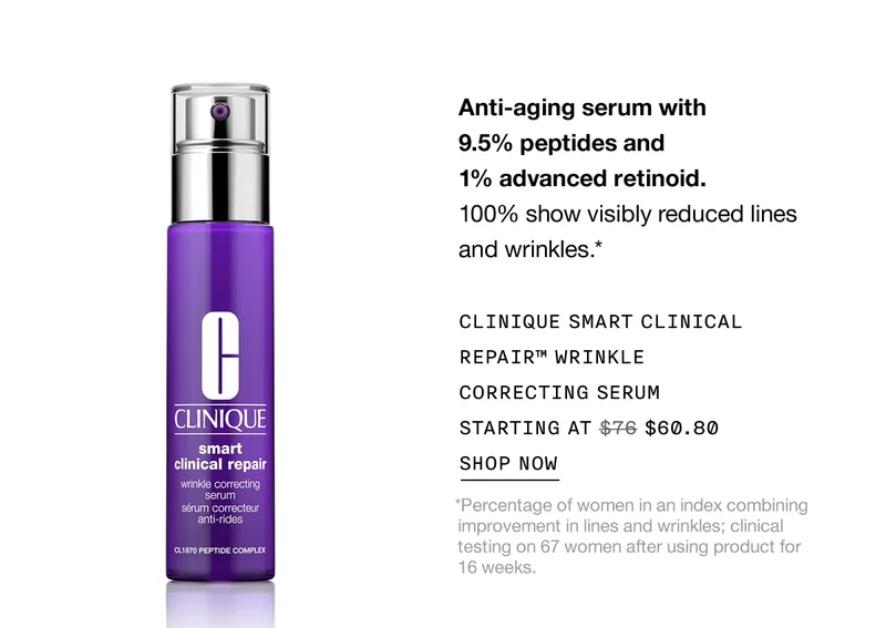 Anti-aging serum with 9.5% peptides and 1% advanced retinoid. 100% show visibly reduced lines and wrinkles.* CLINIQUE SMART CLINICAL REPAIR™ WRINKLE CORRECTING SERUM STARTING AT $60.80 SHOP NOW *Percentage of women in an index combining improvement in lines and wrinkles; clinical testing on 67 women after using product for 16 weeks.
