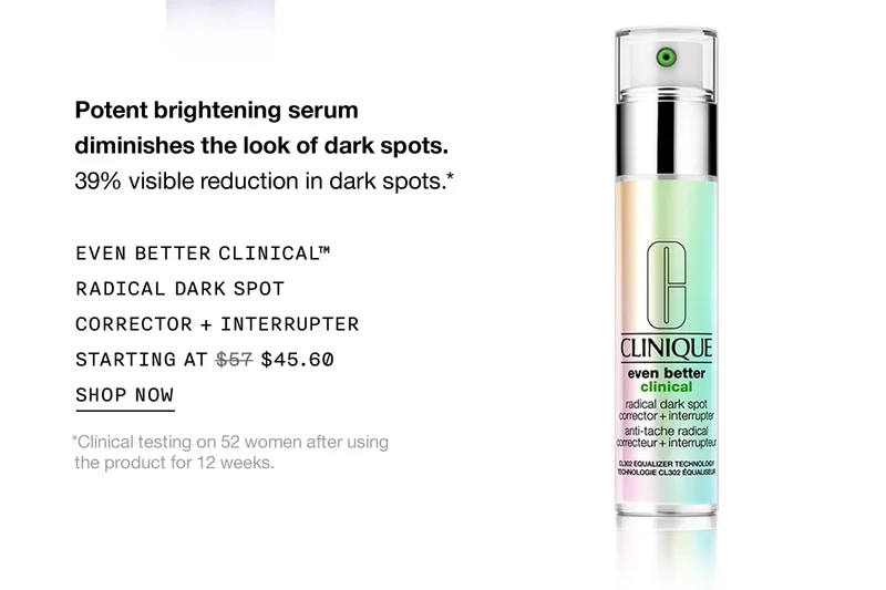 Potent brightening serum diminishes the look of dark spots. 39% visible reduction in dark spots.* EVEN BETTER CLINICAL™ RADICAL DARK SPOT CORRECTOR + INTERRUPTER STARTING AT $45.60 SHOP NOW *Clinical testing on 52 women after using the product for 12 weeks.