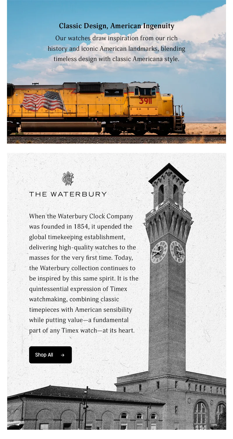 Classic Design, American Ingenuity | Our watches draw inspiration from our rich history and Iconic American landmarking, blending timeless design with classic Americana style. | THE WATERBURY | When the Waterbury Clock Company was founded  in 1854, it upended the global timekeeping establishment, delivering high-quality watches to the massees for the very first time. Today, the Waterbury collection continues to be inspired by this same spirit. It is the quintessential expression of Timex watchmaking, combining classic timepieces with American sensibility while putting value--a fundamental part of any Timex watch--at its heart. | Shop All