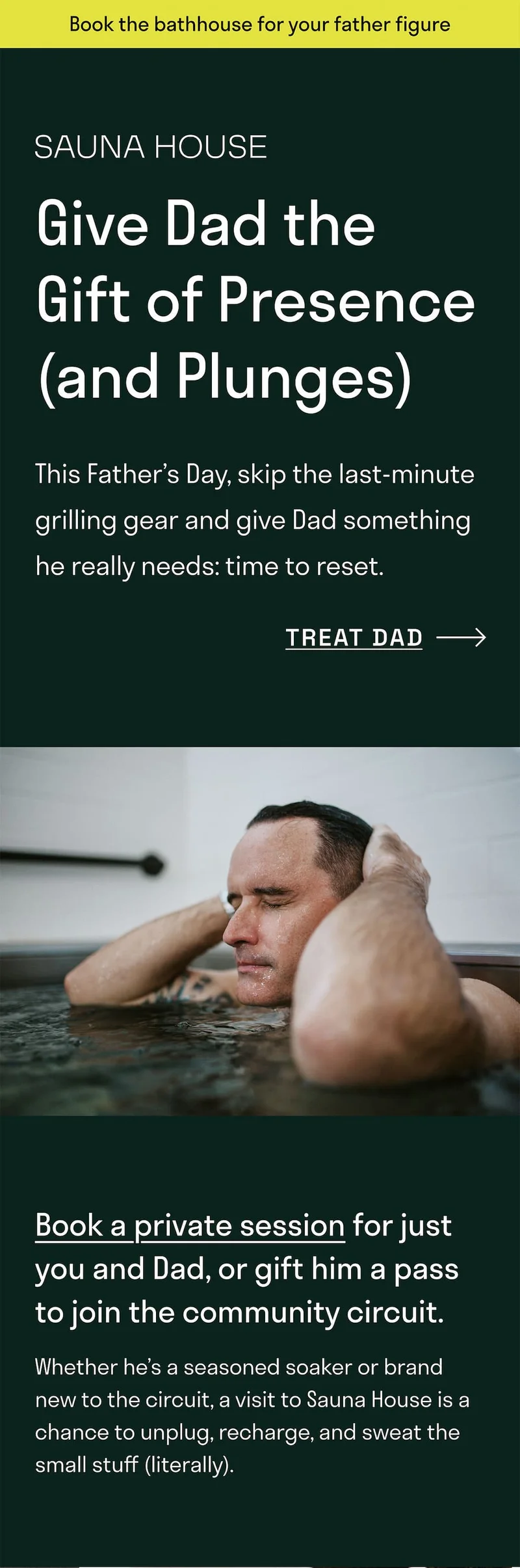 Book the bathhouse for your father figure. Give Dad the gift of presence (and Plunges). This Father's Day, skip the last-minute grilling gear and give Dad something he really needs: time to reset.