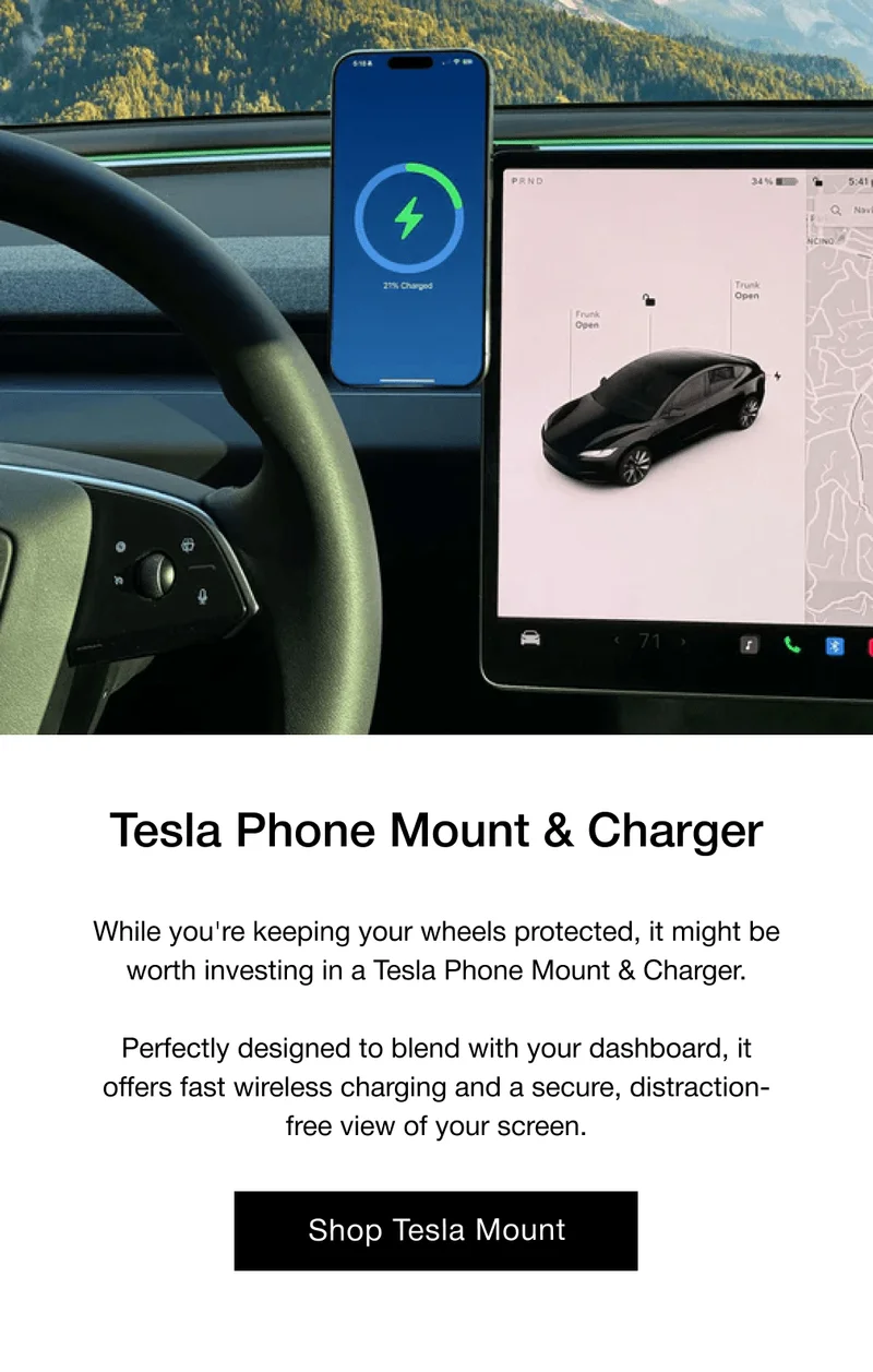 Tesla Phone Mount & Charger While you're keeping your wheels protected, it might be worth investing in a Tesla Phone Mount & Charger.  Perfectly designed to blend with your dashboard, it offers fast wireless charging and a secure, distraction-free view of your screen.