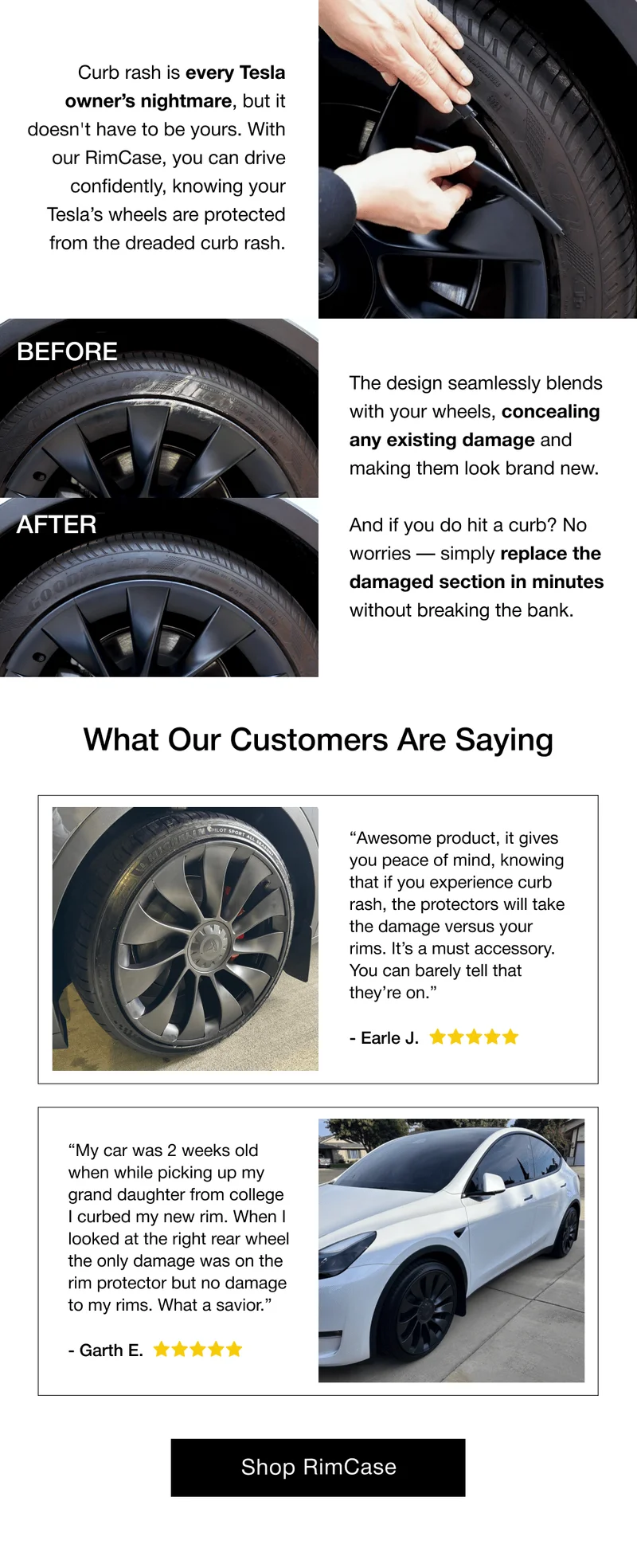 AFTER The design seamlessly blends with your wheels, concealing any existing damage and making them look brand new.  And if you do hit a curb? No worries — simply replace the damaged section in minutes without breaking the bank. What Our Customers Are Saying “Awesome product, it gives you peace of mind, knowing that if you experience curb rash, the protectors will take the damage versus your rims. It’s a must accessory. You can barely tell that they’re on.” - Earle J. “My car was 2 weeks old when while picking up my grand daughter from college I curbed my new rim. When I looked at the right rear wheel the only damage was on the rim protector but no damage to my rims. What a savior.” - Garth E.