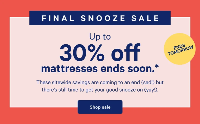 ENDS TOMORROW >> FINAL SNOOZE SALE >> Up to 30% off mattresses ends soon. >> These sitewide savings are coming to an end (sad!) but there’s still time to get your good snooze on (yay!). >> Shop sale >>
