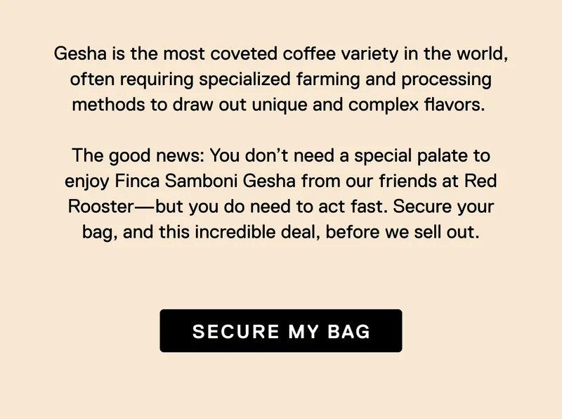 Gesha is the most coveted coffee variety in the world, often requiring specialized farming and processing methods to draw out unique and complex flavors.&nbsp;  The good news: You don’t need a special palate to enjoy Finca Samboni Gesha from our friends at Red Rooster—but you do need to act fast. Secure your bag, and this incredible deal, before we sell out. Secure My Bag.