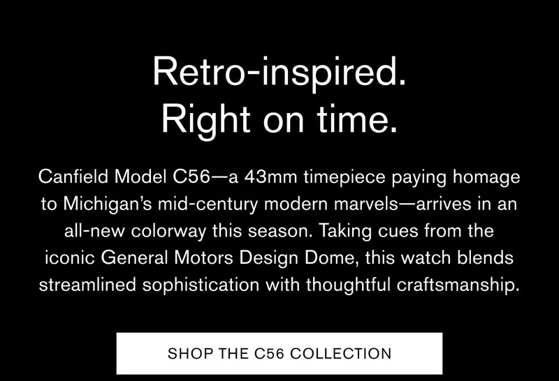 Retro-inspired. Right on time. | Canfield Model C56—a 43mm timepiece paying homage to Michigan’s mid-century modern marvels—arrives in an all-new colorway this season. Taking cues from the iconic General Motors Design Dome, this watch blends streamlined sophistication with thoughtful craftsmanship. | SHOP THE C56 COLLECTION