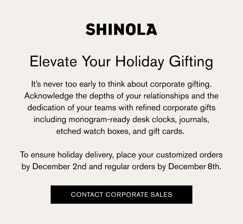 SHINOLA | Elevate Your Holiday Gifting | It’s never too early to think about corporate gifting. Acknowledge the depths of your relationships and the dedication of your teams with refined corporate gifts including monogram-ready desk clocks, journals, etched watch boxes, and gift cards. | To ensure holiday delivery, place your customized orders by December 2nd and regular orders by December 8th. | [CONTACT CORPORATE SALES]