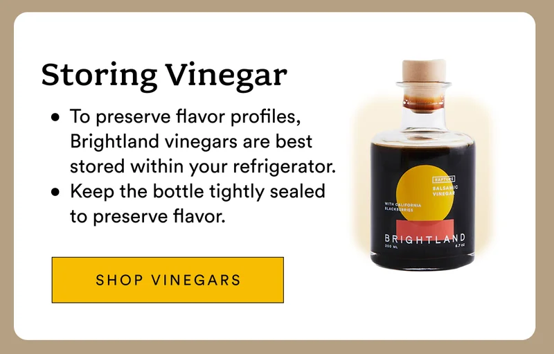 Storing Vinegar To preserve flavor profiles, Brightland vinegars are best stored within your refrigerator. Keep the bottle tightly sealed to preserve flavor.