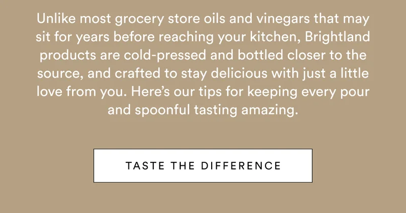 Unlike most grocery store oils and vinegars that may sit for years before reaching your kitchen, Brightland products are cold-pressed and bottled closer to the source, and crafted to stay delicious with just a little love from you. Here’s our tips for keeping every pour and spoonful tasting amazing.