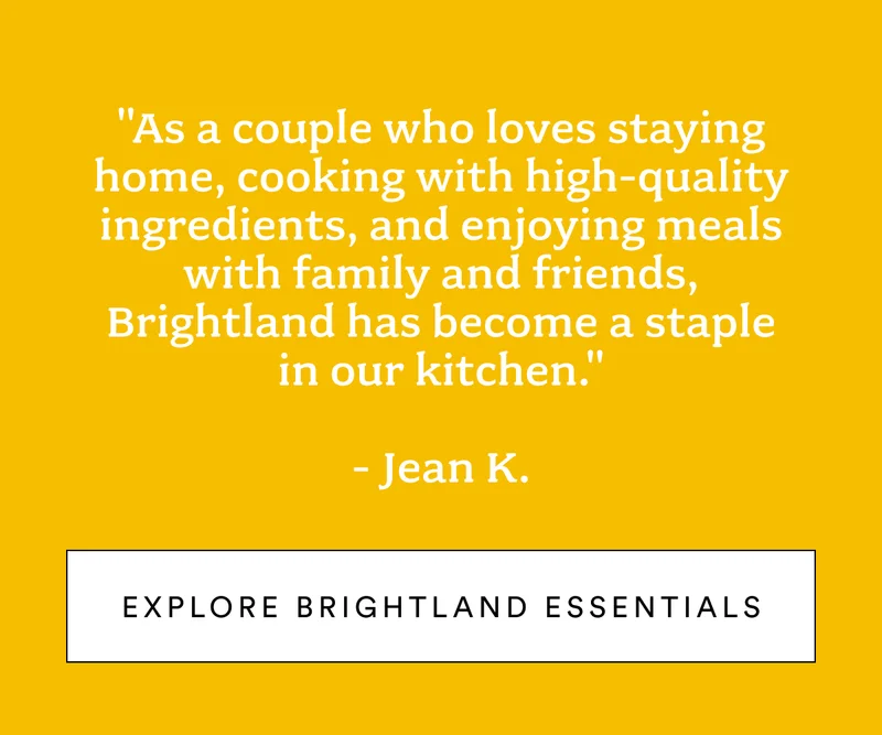 "As a couple who loves staying home, cooking with high-quality ingredients, and enjoying meals with family and friends, Brightland has become a staple in our kitchen."  - Jean K.
