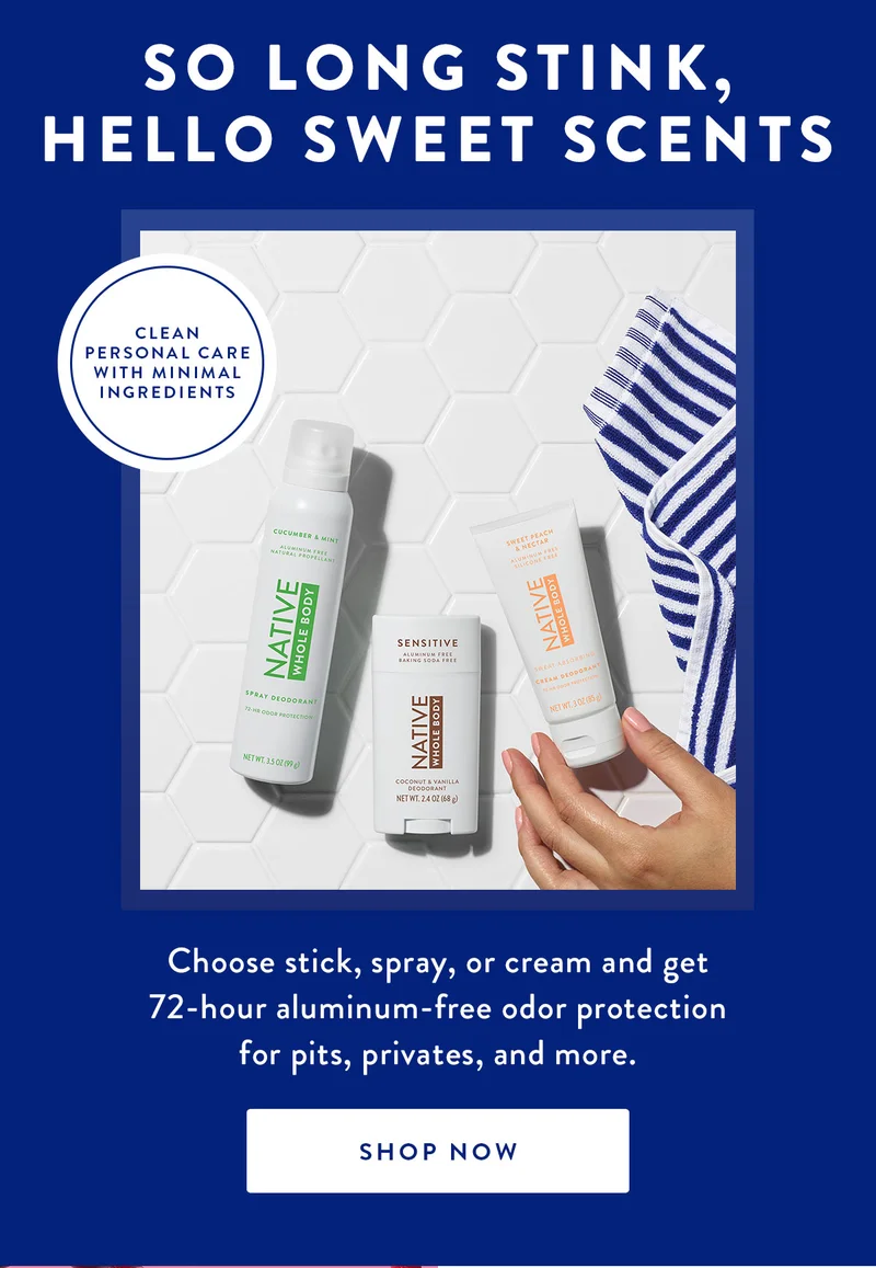 SO LONG STINK, HELLO SWEET SCENTS | CLEAN PERSONAL CARE WITH MINIMAL INGREDIENTS | Choose stick, spray, or cream and get 72-hour aluminum-free odor protection for pits, privates, and more. | SHOP NOW