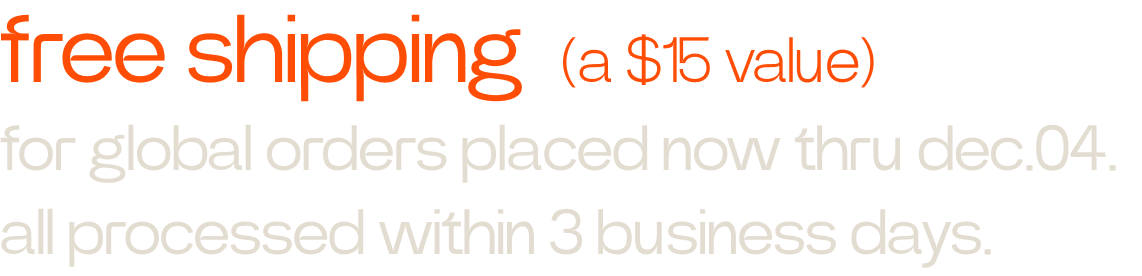 free shipping (a $15 value) for all global orders placed now through December 4. all orders processed within 3 business days.
