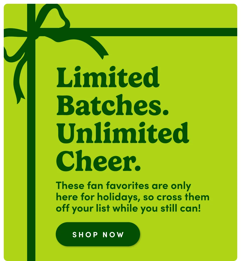 Limited batches. Unlimited cheer. These fan favorites are only here for holidays, so cross them off your list while you still can! Shop now