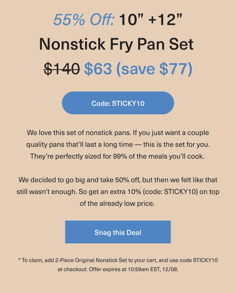 55% OFF 10+12” Nonstick Fry Pan Set Was $140 Now $63 (save $77): We love this set of nonstick pans. If you want just a couple quality pans that'll last a long time – this is the set for you. They're perfectly sized for 99% of the meals you'll cook. We decided to go big and take 50% off, but then we felt like that still wasn’t enough. So get an extra 10% (code: discount code) on top of the already low price. * To claim, add 2-Piece Original Nonstick Set to your cart, and use code discount code at checkout. Offer expires at 10:59am EST, 12/08. - Snag this Deal