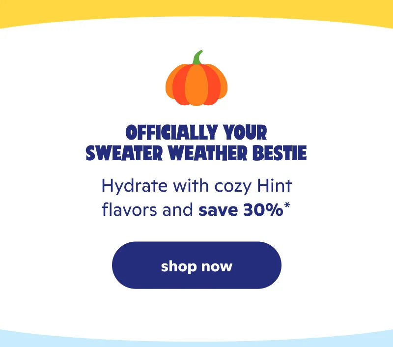 Officially your sweater weather bestie. Hydrate with cozy Hint flavors and save 30%*!