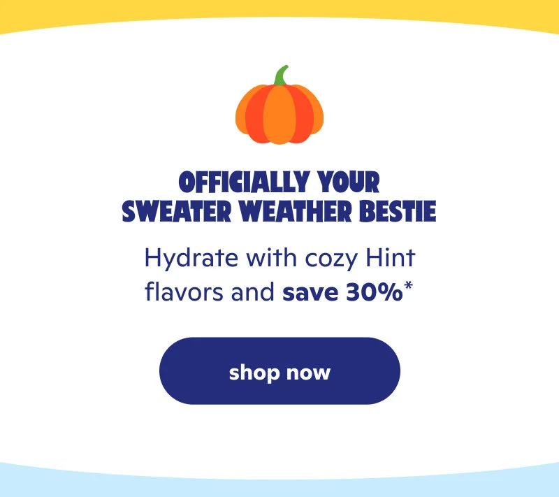 Officially your sweater weather bestie. Hydrate with cozy Hint flavors and save 30%*!