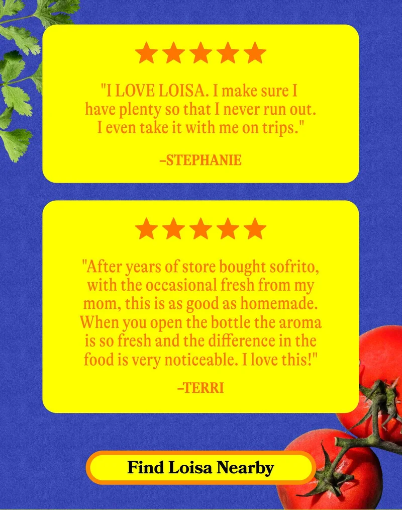 "I LOVE LOISA. I make sure I have plenty so that I never run out. I even take it with me on trips." - Stephanie    "I love the fact that they are made 100% natural/organic. I use about a teaspoon on almost everything I cook, plus my own sofrito, and I get great reviews about my cooking!" - Gisela. Find Loisa Nearby