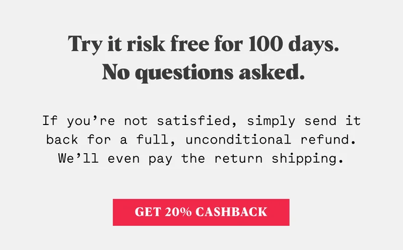 Try it risk free for 100 days. No questions asked. If you’re not satisfied, simply send it back for a full, unconditional refund. We’ll even pay the return shipping.