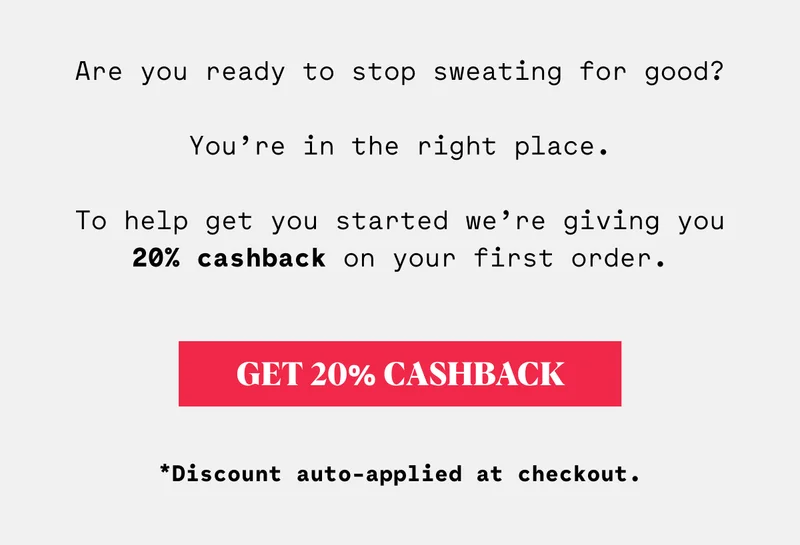 Are you ready to stop sweating for good? You’re in the right place. To help get you started we’re giving you 20% cashback on your first order.