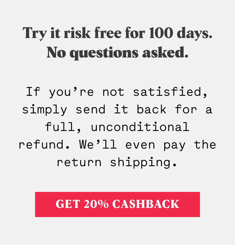 Try it risk free for 100 days. No questions asked. If you’re not satisfied, simply send it back for a full, unconditional refund. We’ll even pay the return shipping.