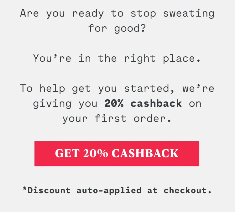 Are you ready to stop sweating for good? You’re in the right place. To help get you started we’re giving you 20% cashback on first order.