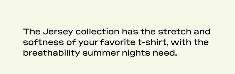 THE JERSEY COLLECTION HAS THE STRETCH AND SOFTNESS OF YOUR FAVORITE T-SHIRT, WITH THE BREATHABILITY SUMMER NIGHTS NEED.