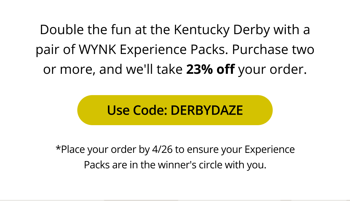 Double the fun at the Kentucky Derby with a pair of WYNK Experience Packs. Purchase two or more, and we'll take 23% off your order.