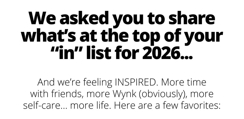 We asked you to share what's at the top of your "in" list for 2025...and we're feeling INSPIRED. More time with friends, more Wynk, more self-care, more life. Here are a few favorites: