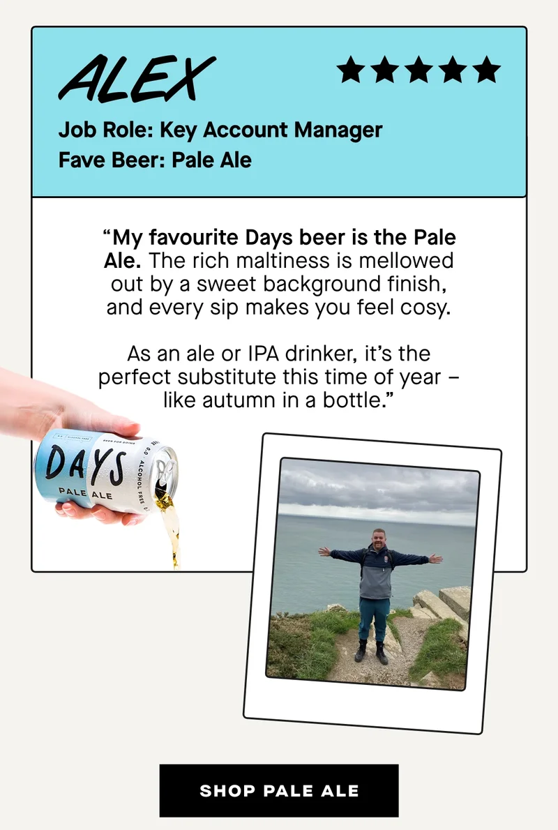 Alex, Key Account Manager: Pale Ale  “My favourite Days beer is the Pale Ale. The rich maltiness is mellowed out by a sweet background finish, and every sip makes you feel cosy.  As an ale or IPA drinker, it’s the perfect substitute this time of year – like autumn in a bottle.”
