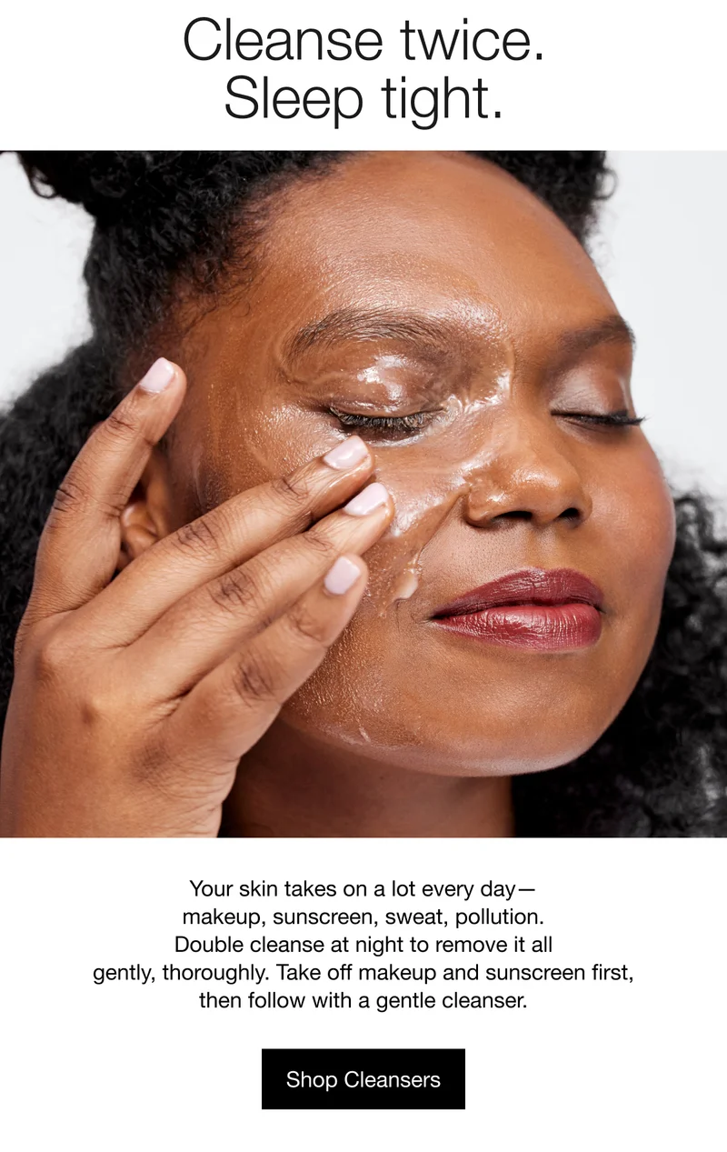 Cleanse twice. Sleep tight. | Your skin takes on a lot every day — makeup, sunscreen, sweat, pollution. Double cleanse at night to remove it all gently, thoroughly. Take off makeup and sunscreen first, then follow with a gentle cleanser. | Shop Cleansers