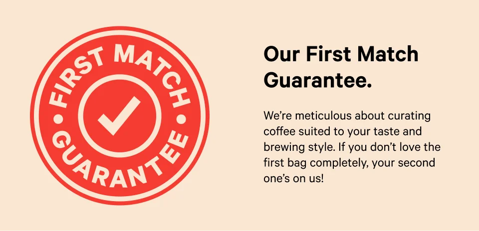 Out First Match Guarantee.  We're meticulous about curating coffee suited to your taste and brewing styles. if you dont love the first bag completely, your second one is on us