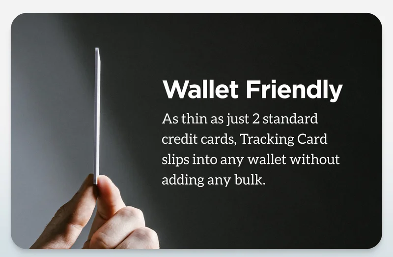 Wallet Friendly. As thin as just 2 standard credit cards, Tracking Card slips into any wallet without adding any bulk.