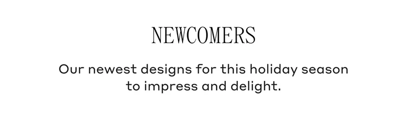 Our newest designs for this holiday season to impress and delight.