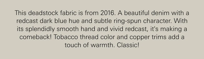 This deadstock fabric is from 2016. A beautiful denim with a redcast dark blue hue and subtle ring-spun character. With its splendidly smooth hand and vivid redcast, it's making a comeback! Tobacco thread color and copper trims add a touch of warmth. Classic!