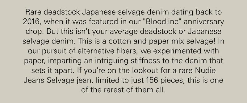 Rare deadstock Japanese selvage denim dating back to 2016, when it was featured in our "Bloodline" anniversary drop. But this isn't your average deadstock or Japanese selvage denim. This is a cotton and paper mix selvage! In our pursuit of alternative fibers, we experimented with paper, imparting an intriguing stiffness to the denim that sets it apart. If you're on the lookout for a rare Nudie Jeans Selvage jean, limited to just 156 pieces, this is one of the rarest of them all.