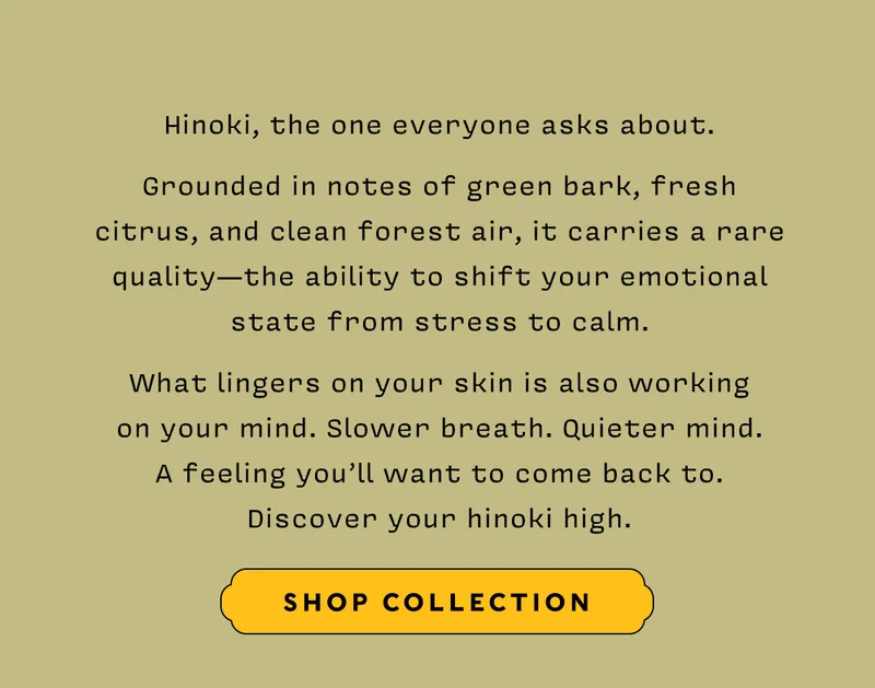 Hinoki, the one everyone asks about.  Grounded in notes of green bark, fresh citrus, and clean forest air, it carries a rare quality — the ability to shift your emotional state from stress to calm.  What lingers on your skin is also working on your mind. Slower breath. Quieter mind. A feeling you’ll want to come back to. Discover your hinoki high.   SHOP COLLECTION