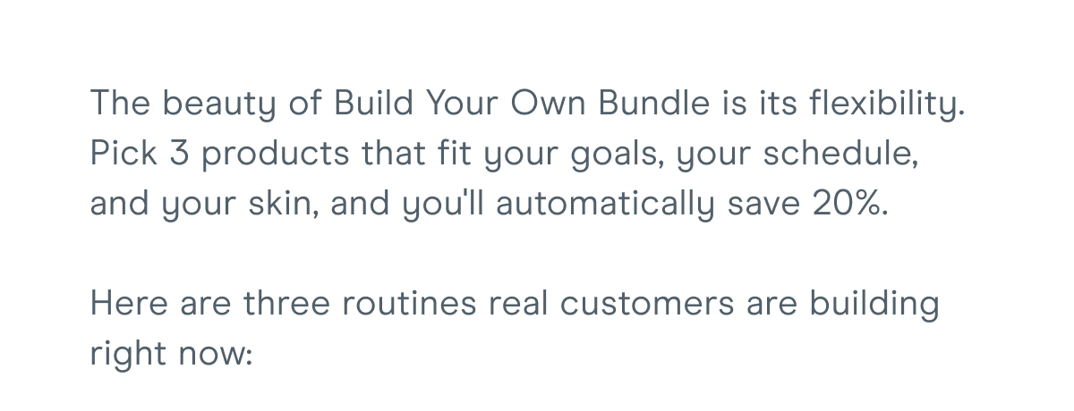 The beauty of Build Your Own Bundle is its flexibility. Pick 3 products that fit your goals, your schedule, and your skin, and you'll automatically save 20%. Here are three routines real customers are building right now: