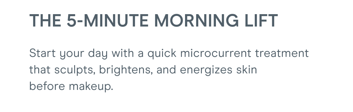 The 5-Minute Morning Lift - Start your day with a quick microcurrent treatment that sculpts, brightens, and energizes skin before makeup.