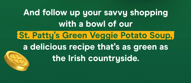 SHOP NOW And follow up your savvy shopping with a bowl of our St. Patty’s Green Veggie Potato Soup, a delicious recipe that's as green as the Irish countryside.