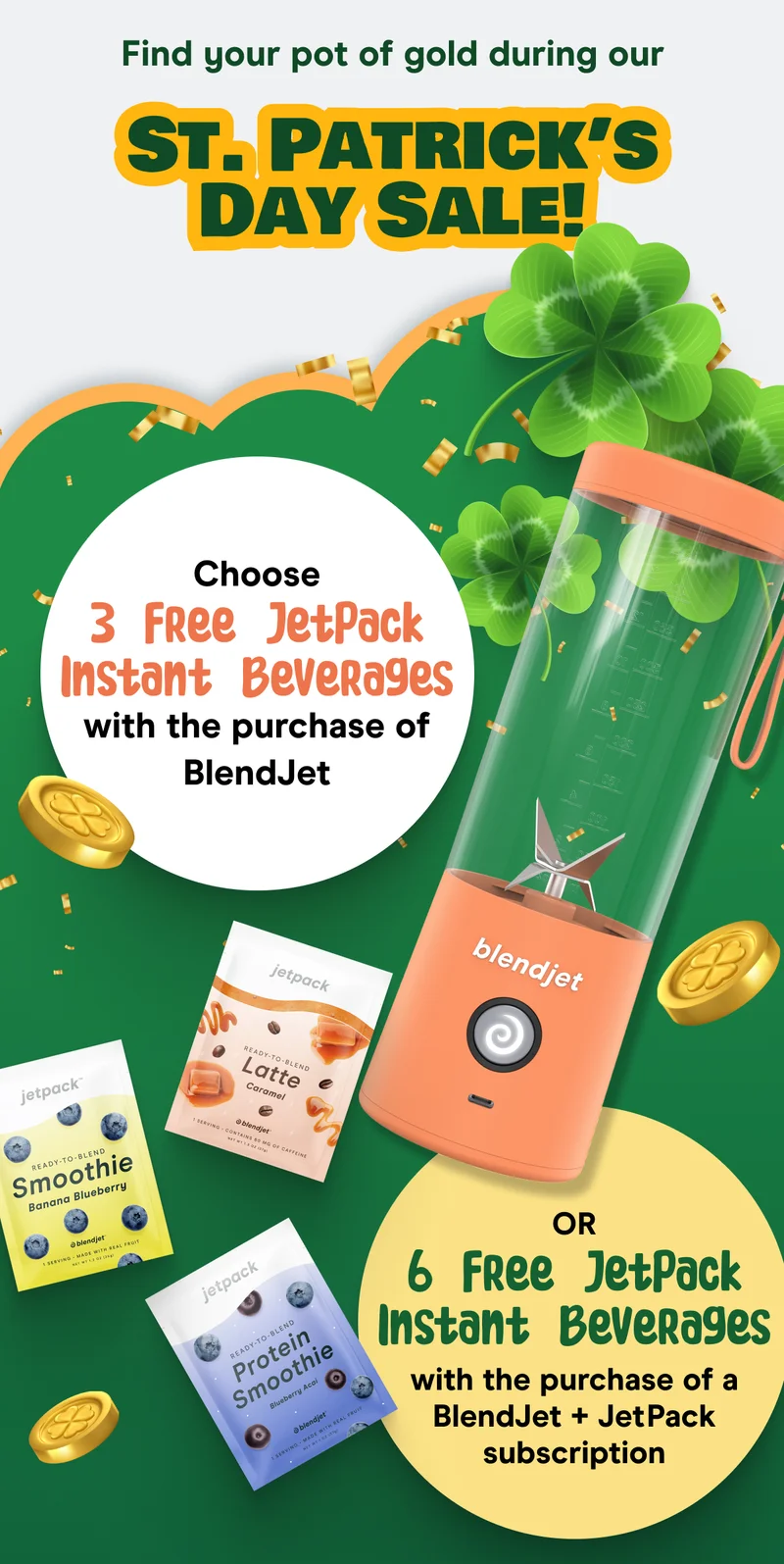 Find your pot of gold during our St. Patrick’s Day Sale!  Choose 3 Free JetPack Instant Beverages with the purchase of BlendJet, or 6 Free JetPack Instant Beverages with the purchase of a BlendJet + JetPack subscription!