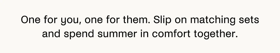 One for you, one for them. Slip on matching sets and spend summer in comfort together.