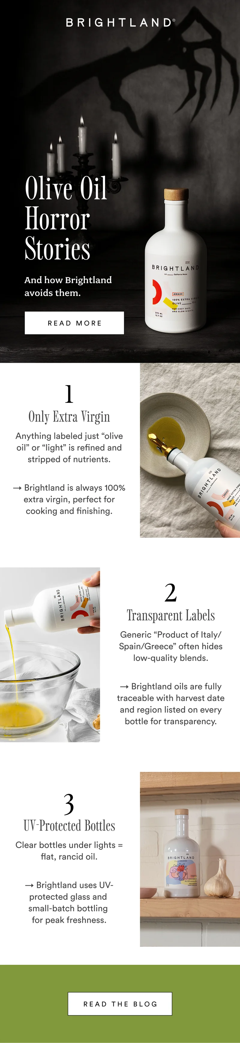 Olive Oil  Horror Stories  And how Brightland avoids them. read more 1 Only Extra Virgin Anything labeled just “olive oil” or “light” is refined and stripped of nutrients. → Brightland is always 100% extra virgin, perfect for cooking and finishing. 2 Transparent Labels Generic “Product of Italy/Spain/Greece” often hides low-quality blends. → Brightland oils are fully traceable with harvest date and region listed on every bottle for transparency. 3 UV-Protected Bottles Clear bottles under lights = flat, rancid oil. → Brightland uses UV-protected glass and  small-batch bottling  for peak freshness. Read the Blog