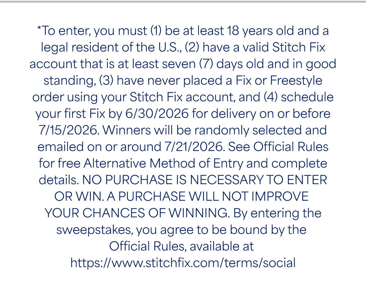 *To enter, you must (1) be at least 18 years old and a legal resident of the&nbsp;U.S,, (2) have a valid Stitch&nbsp;Fix account that is at least seven (7) days old and in good standing, (3) have never placed a Fix or Freestyle order using your Stitch&nbsp;Fix account, and (4) schedule your first Fix by 6/30/2026 for delivery on or before 7/15/2026. Winners will be randomly selected and emailed on or around 7/21/2026. See Official Rules for free Alternative Method of Entry and complete&nbsp;details. NO PURCHASE IS NECESSARY TO ENTER OR&nbsp;WIN. A PURCHASE WILL NOT IMPROVE YOUR CHANCES OF&nbsp;WINNING. By entering the sweepstakes, you agree to be bound by the Official Rules, available at&nbsp;https://www.stitchfix.com/terms/social